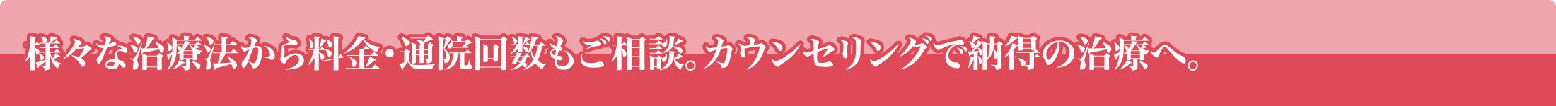 様々な治療法から料金・通院回数もご相談。カウンセリングで納得の治療へ。