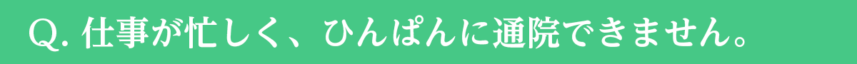 Ｑ. 仕事が忙しく、ひんぱんに通院できません。